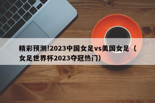 精彩预测!2023中国女足vs美国女足（女足世界杯2023夺冠热门）