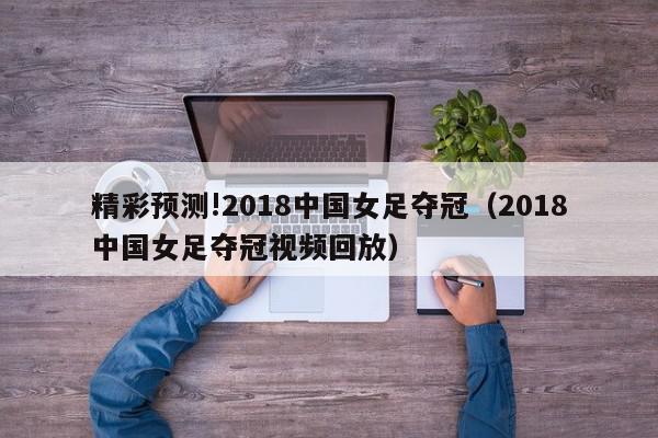 精彩预测!2018中国女足夺冠（2018中国女足夺冠视频回放）