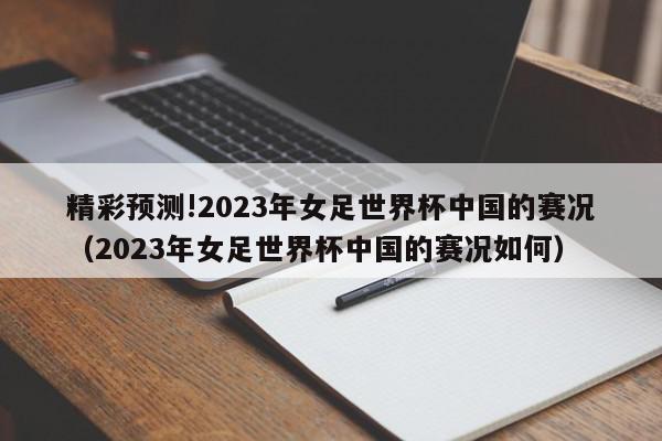 精彩预测!2023年女足世界杯中国的赛况（2023年女足世界杯中国的赛况如何）