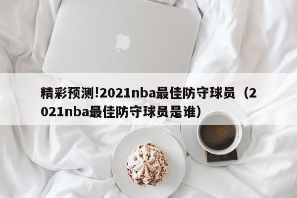 精彩预测!2021nba最佳防守球员（2021nba最佳防守球员是谁）