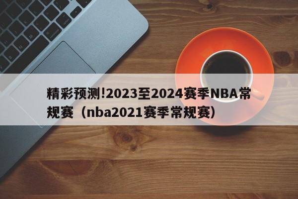 精彩预测!2023至2024赛季NBA常规赛（nba2021赛季常规赛）