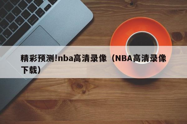 精彩预测!nba高清录像（NBA高清录像下载）