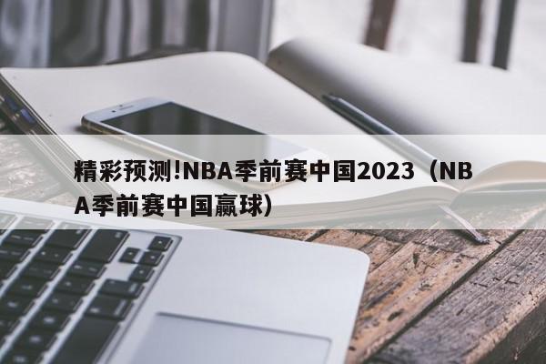 精彩预测!NBA季前赛中国2023（NBA季前赛中国赢球）