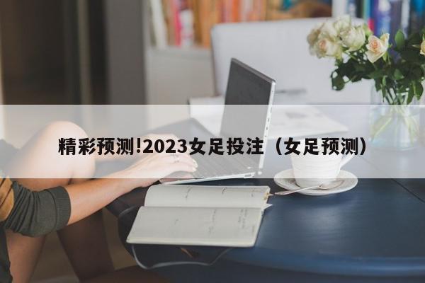 精彩预测!2023女足投注（女足预测）