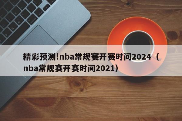 精彩预测!nba常规赛开赛时间2024（nba常规赛开赛时间2021）