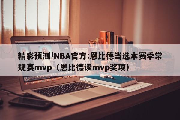 精彩预测!NBA官方:恩比德当选本赛季常规赛mvp（恩比德谈mvp奖项）