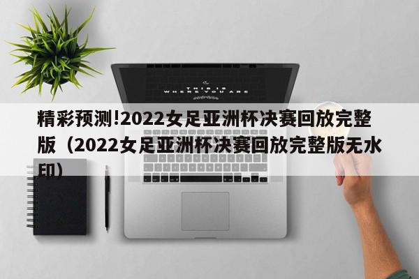 精彩预测!2022女足亚洲杯决赛回放完整版（2022女足亚洲杯决赛回放完整版无水印）