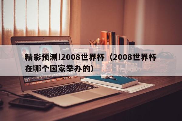 精彩预测!2008世界杯（2008世界杯在哪个国家举办的）