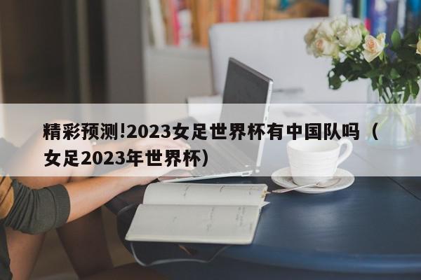 精彩预测!2023女足世界杯有中国队吗（女足2023年世界杯）