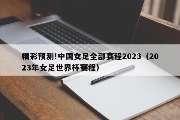 精彩预测!中国女足全部赛程2023（2023年女足世界杯赛程）