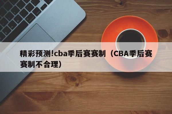 精彩预测!cba季后赛赛制（CBA季后赛赛制不合理）