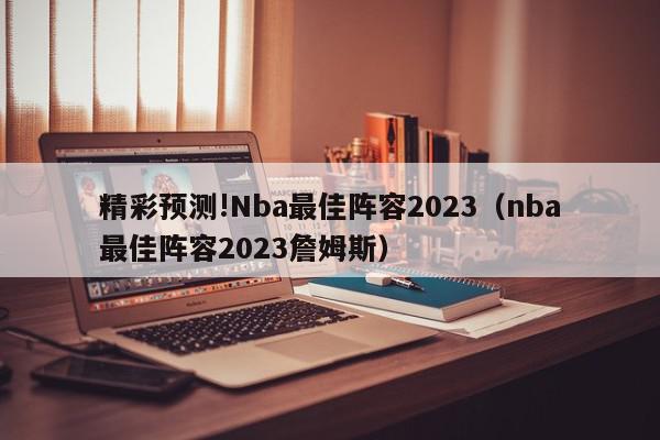 精彩预测!Nba最佳阵容2023（nba最佳阵容2023詹姆斯）