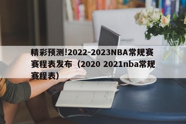 精彩预测!2022-2023NBA常规赛赛程表发布（2020 2021nba常规赛程表）