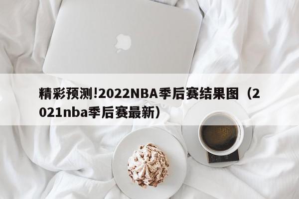 精彩预测!2022NBA季后赛结果图（2021nba季后赛最新）