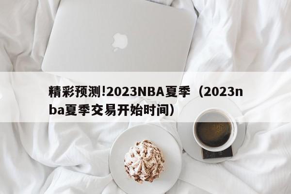 精彩预测!2023NBA夏季（2023nba夏季交易开始时间）