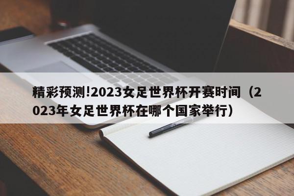 精彩预测!2023女足世界杯开赛时间（2023年女足世界杯在哪个国家举行）