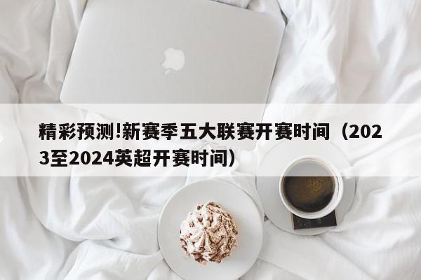 精彩预测!新赛季五大联赛开赛时间（2023至2024英超开赛时间）