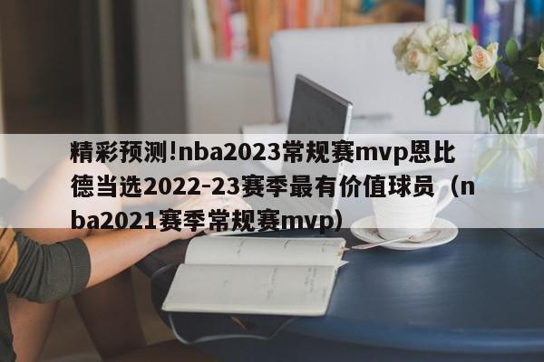 精彩预测!nba2023常规赛mvp恩比德当选2022-23赛季最有价值球员（nba2021赛季常规赛mvp）