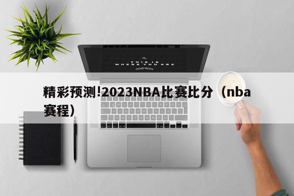 精彩预测!2023NBA比赛比分（nba赛程）