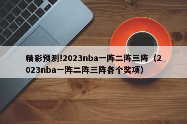 精彩预测!2023nba一阵二阵三阵（2023nba一阵二阵三阵各个奖项）