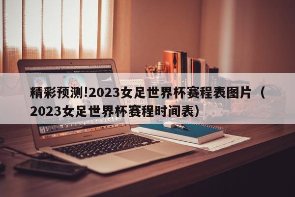 精彩预测!2023女足世界杯赛程表图片（2023女足世界杯赛程时间表）