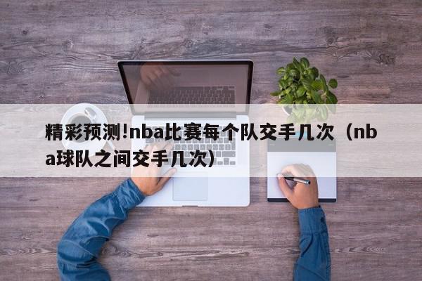 精彩预测!nba比赛每个队交手几次（nba球队之间交手几次）