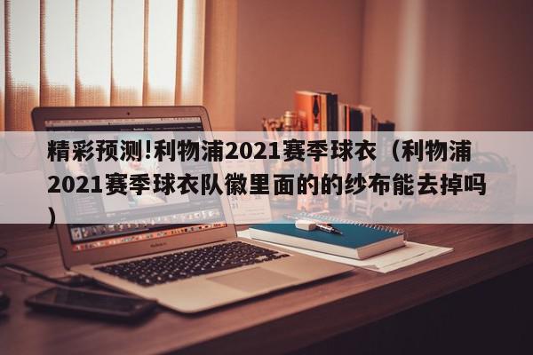 精彩预测!利物浦2021赛季球衣（利物浦2021赛季球衣队徽里面的的纱布能去掉吗）