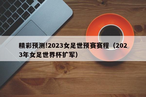 精彩预测!2023女足世预赛赛程（2023年女足世界杯扩军）