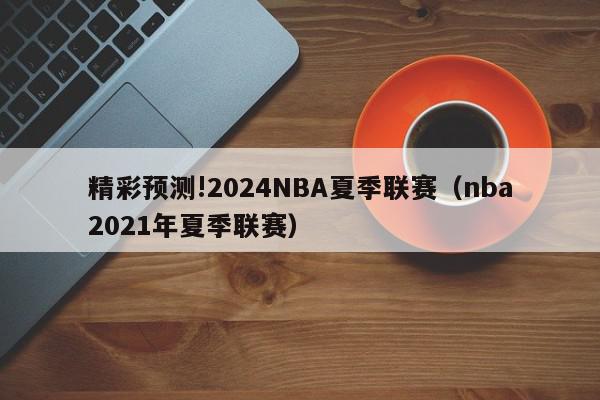 精彩预测!2024NBA夏季联赛（nba2021年夏季联赛）