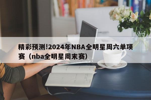 精彩预测!2024年NBA全明星周六单项赛（nba全明星周末赛）