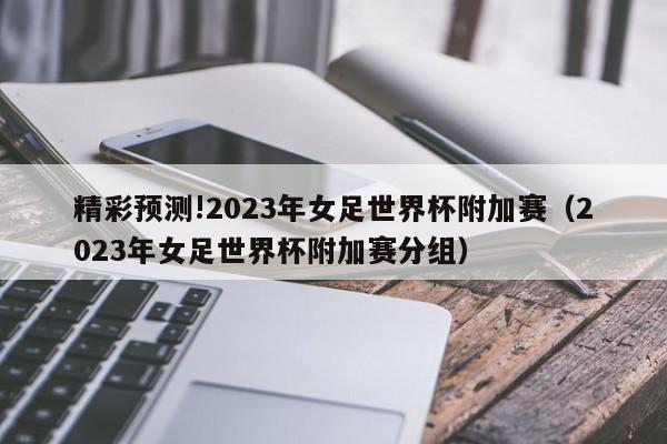 精彩预测!2023年女足世界杯附加赛（2023年女足世界杯附加赛分组）