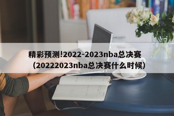 精彩预测!2022-2023nba总决赛（20222023nba总决赛什么时候）