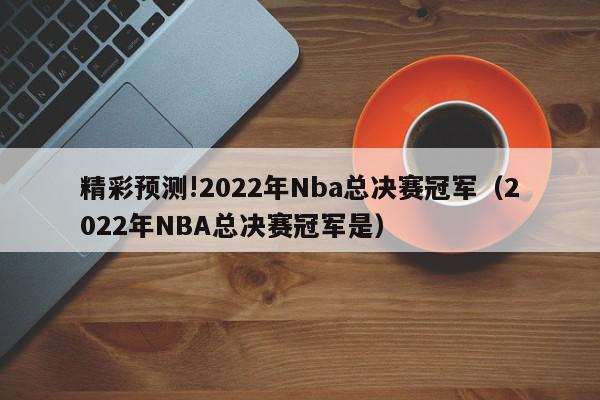 精彩预测!2022年Nba总决赛冠军（2022年NBA总决赛冠军是）