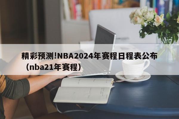 精彩预测!NBA2024年赛程日程表公布（nba21年赛程）