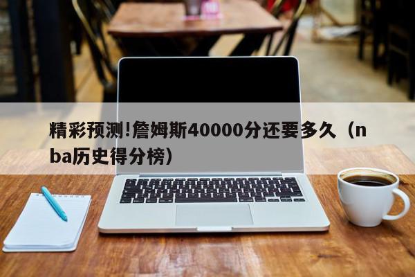 精彩预测!詹姆斯40000分还要多久（nba历史得分榜）