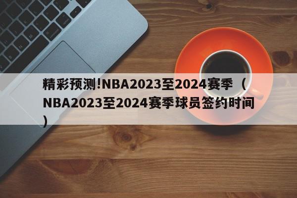 精彩预测!NBA2023至2024赛季（NBA2023至2024赛季球员签约时间）