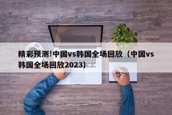 精彩预测!中国vs韩国全场回放（中国vs韩国全场回放2023）