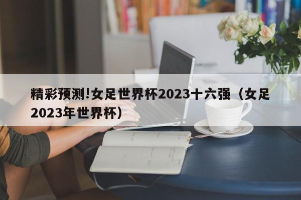 精彩预测!女足世界杯2023十六强（女足2023年世界杯）