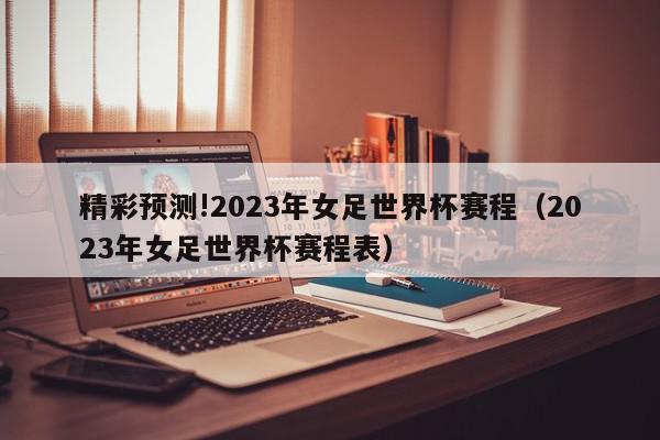 精彩预测!2023年女足世界杯赛程（2023年女足世界杯赛程表）