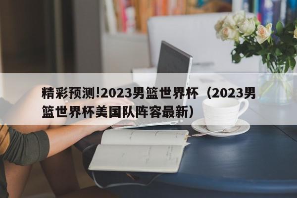 精彩预测!2023男篮世界杯（2023男篮世界杯美国队阵容最新）