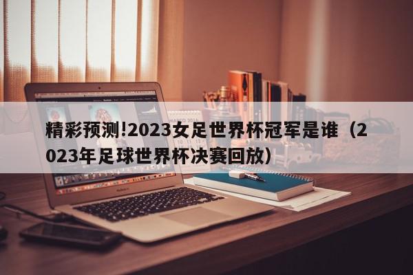 精彩预测!2023女足世界杯冠军是谁（2023年足球世界杯决赛回放）