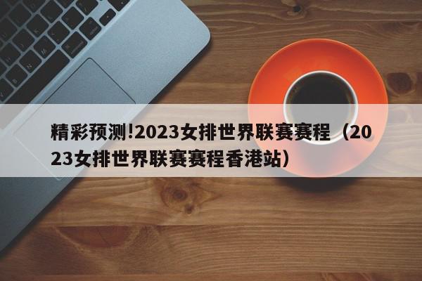 精彩预测!2023女排世界联赛赛程（2023女排世界联赛赛程香港站）