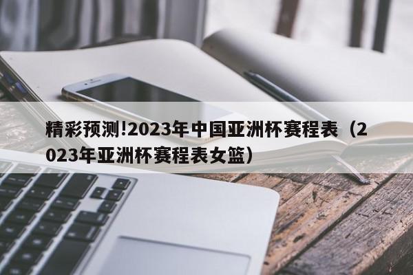 精彩预测!2023年中国亚洲杯赛程表（2023年亚洲杯赛程表女篮）