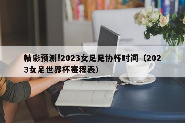 精彩预测!2023女足足协杯时间（2023女足世界杯赛程表）