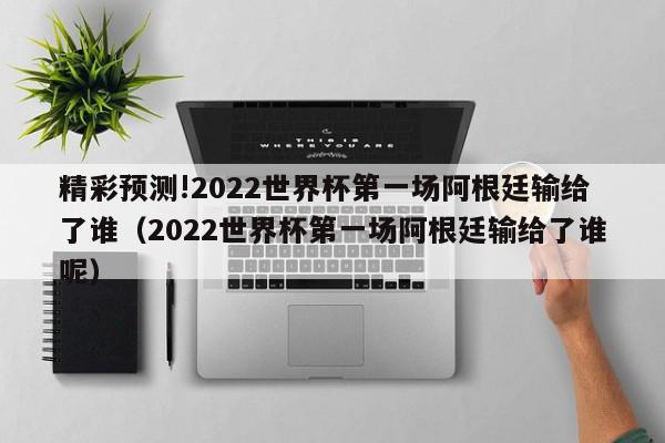 精彩预测!2022世界杯第一场阿根廷输给了谁（2022世界杯第一场阿根廷输给了谁呢）