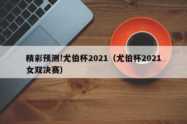 精彩预测!尤伯杯2021（尤伯杯2021女双决赛）