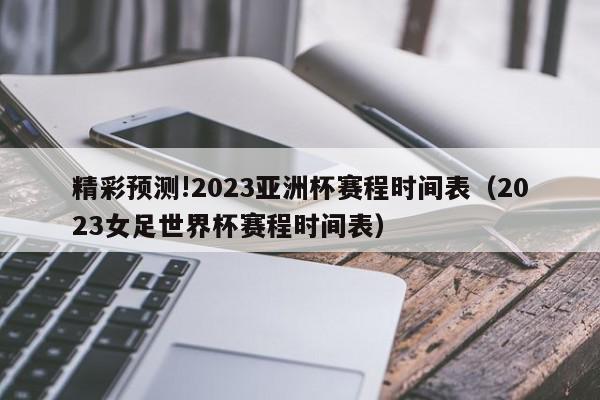 精彩预测!2023亚洲杯赛程时间表（2023女足世界杯赛程时间表）