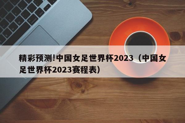 精彩预测!中国女足世界杯2023（中国女足世界杯2023赛程表）