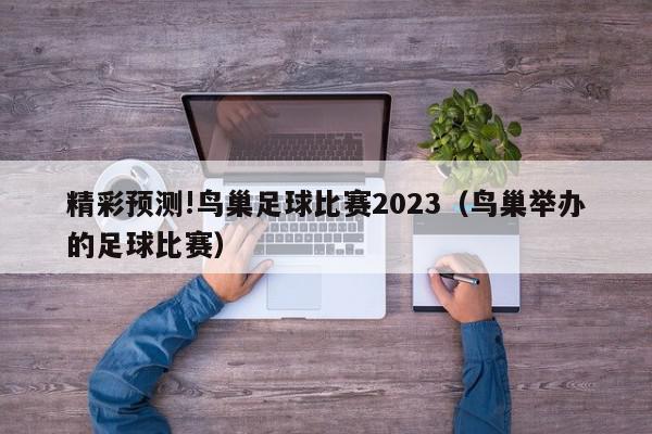 精彩预测!鸟巢足球比赛2023（鸟巢举办的足球比赛）