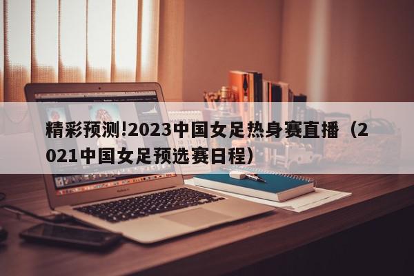 精彩预测!2023中国女足热身赛直播（2021中国女足预选赛日程）